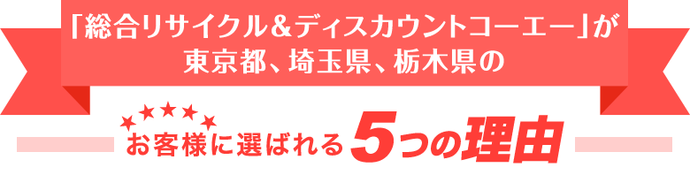 「総合リサイクル＆ディスカウントコーエー」が東京都、埼玉県、栃木県のお客様に選ばれる5つの理由