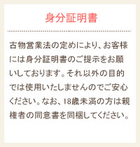 古物営業法の定めにより、お客様には身分証明書のご提示をお願いしております。それ以外の目的では使用いたしませんのでご安心ください。なお、18歳未満の方は親権者の同意書を同梱してください。