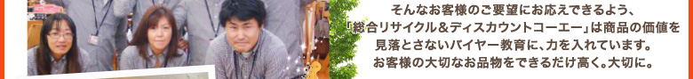 そんなお客様のご要望にお応えできるよう、「総合リサイクル＆ディスカウントコーエー」は商品の価値を見落とさないバイヤー教育に、力を入れています。お客様の大切なお品物をできるだけ高く。大切に。