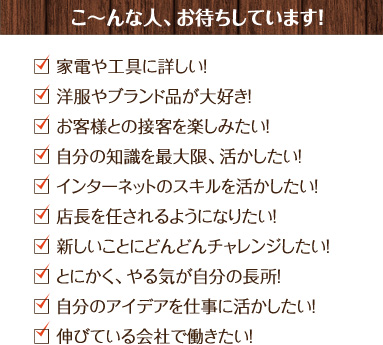 こ～んな人、お待ちしています！家電や工具に詳しい！、洋服やブランド品が大好き！、お客様との接客を楽しみたい！、自分の知識を最大限、活かしたい！、インターネットのスキルを活かしたい！、店長を任されるようになりたい！、新しいことにどんどんチャレンジしたい！、とにかく、やる気が自分の長所！、自分のアイデアを仕事に活かしたい！、伸びている会社で働きたい！