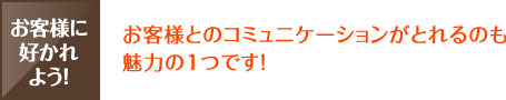 お客様とのコミュニケーションがとれるのも魅力の１つです！