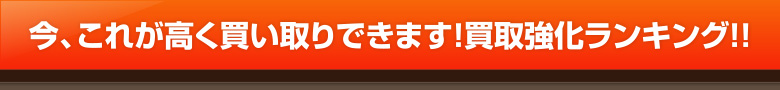 今、これが高く買い取りできます！買取強化ランキング!!