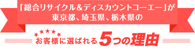 「総合リサイクル＆ディスカウントコーエー」が東京都、埼玉県、栃木県のお客様に選ばれる5つの理由